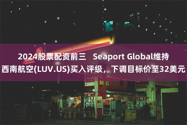 2024股票配资前三   Seaport Global维持西南航空(LUV.US)买入评级，下调目标价至32美元