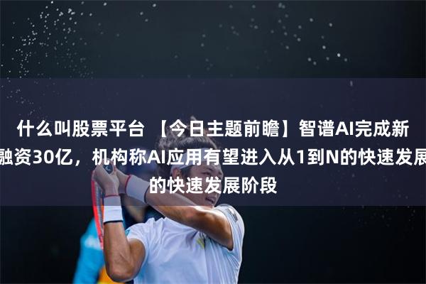 什么叫股票平台 【今日主题前瞻】智谱AI完成新一轮融资30亿，机构称AI应用有望进入从1到N的快速发展阶段