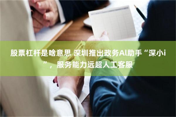 股票杠杆是啥意思 深圳推出政务Al助手“深小i”，服务能力远超人工客服
