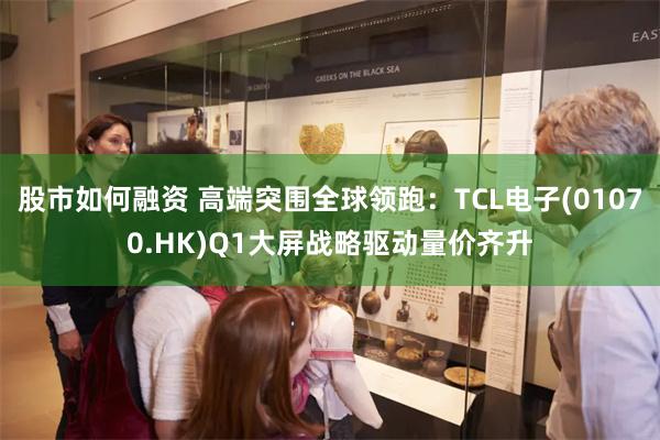 股市如何融资 高端突围全球领跑：TCL电子(01070.HK)Q1大屏战略驱动量价齐升