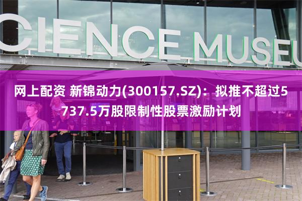 网上配资 新锦动力(300157.SZ)：拟推不超过5737.5万股限制性股票激励计划