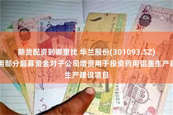 期货配资到哪里找 华兰股份(301093.SZ)：拟使用部分超募资金对子公司增资用于投资药用铝盖生产建设项目