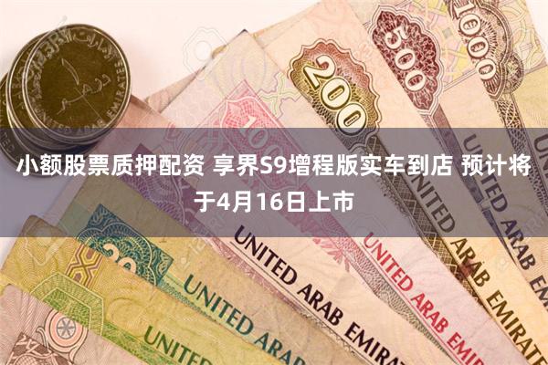 小额股票质押配资 享界S9增程版实车到店 预计将于4月16日上市