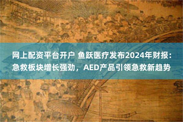 网上配资平台开户 鱼跃医疗发布2024年财报：急救板块增长强劲，AED产品引领急救新趋势