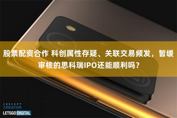 股票配资合作 科创属性存疑、关联交易频发，暂缓审核的思科瑞IPO还能顺利吗？