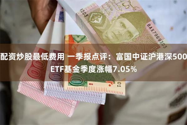 配资炒股最低费用 一季报点评：富国中证沪港深500ETF基金季度涨幅7.05%