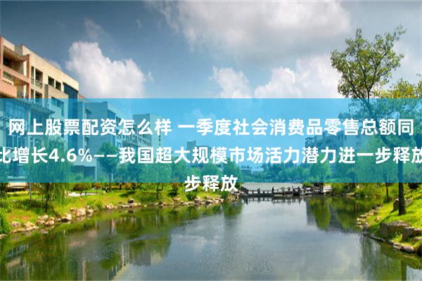网上股票配资怎么样 一季度社会消费品零售总额同比增长4.6%——我国超大规模市场活力潜力进一步释放