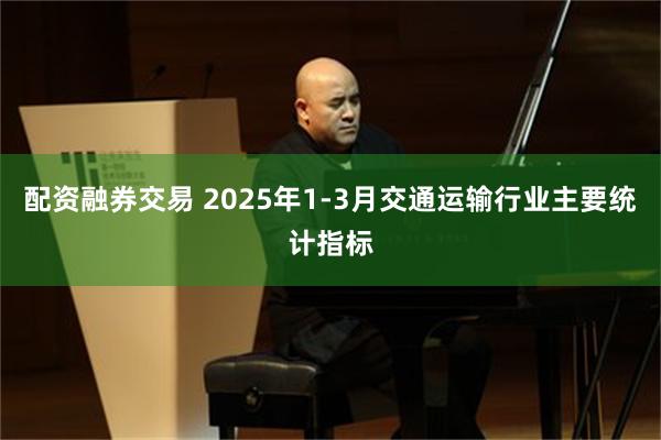 配资融券交易 2025年1-3月交通运输行业主要统计指标
