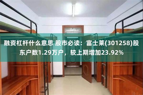 融资杠杆什么意思 股市必读：富士莱(301258)股东户数1.29万户，较上期增加23.92%