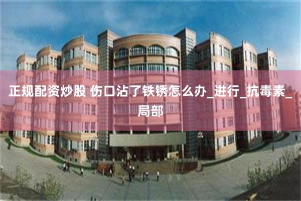 正规配资炒股 伤口沾了铁锈怎么办_进行_抗毒素_局部