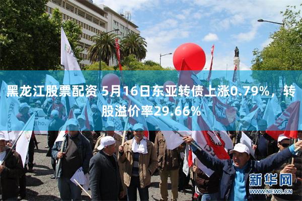 黑龙江股票配资 5月16日东亚转债上涨0.79%，转股溢价率29.66%
