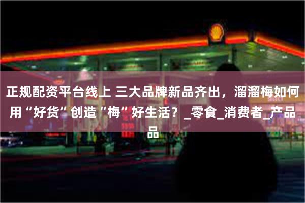 正规配资平台线上 三大品牌新品齐出，溜溜梅如何用“好货”创造“梅”好生活？_零食_消费者_产品