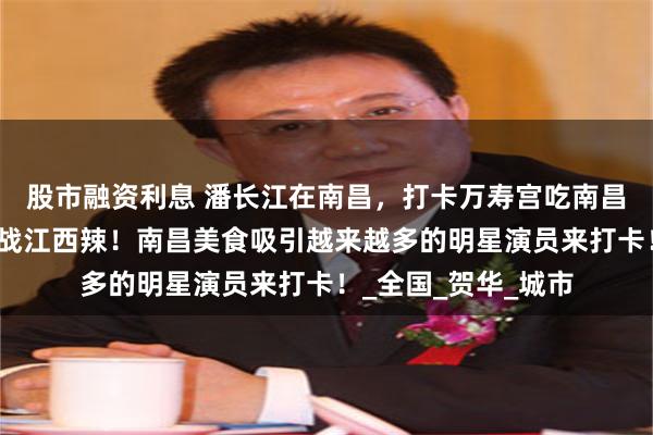股市融资利息 潘长江在南昌，打卡万寿宫吃南昌拌粉，去辣小鲜挑战江西辣！南昌美食吸引越来越多的明星演员来打卡！_全国_贺华_城市
