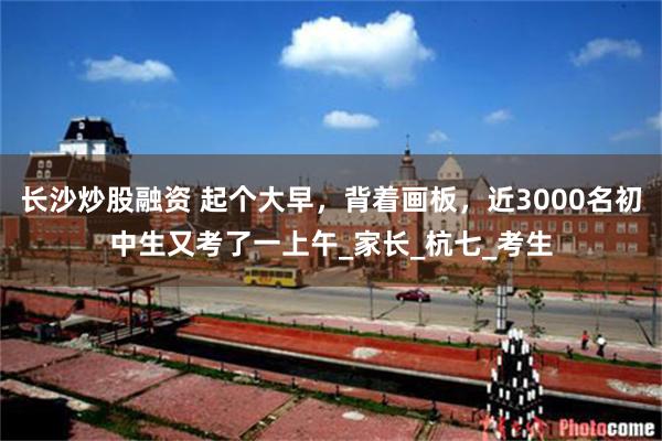 长沙炒股融资 起个大早，背着画板，近3000名初中生又考了一上午_家长_杭七_考生