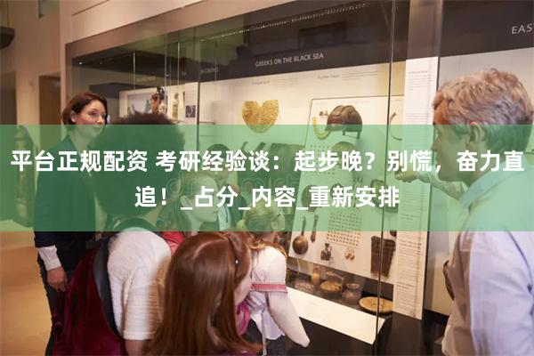 平台正规配资 考研经验谈：起步晚？别慌，奋力直追！_占分_内容_重新安排