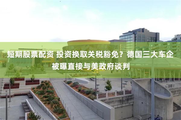 短期股票配资 投资换取关税豁免？德国三大车企被曝直接与美政府谈判