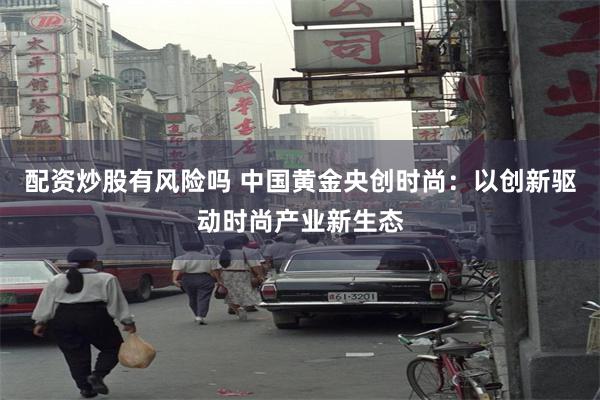 配资炒股有风险吗 中国黄金央创时尚：以创新驱动时尚产业新生态