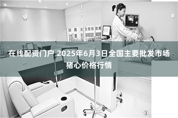 在线配资门户 2025年6月3日全国主要批发市场猪心价格行情