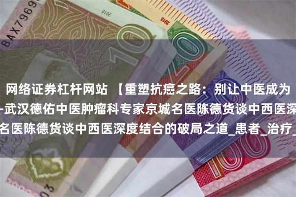 网络证券杠杆网站 【重塑抗癌之路：别让中医成为最后的“救命稻草”】——武汉德佑中医肿瘤科专家京城名医陈德货谈中西医深度结合的破局之道_患者_治疗_中药