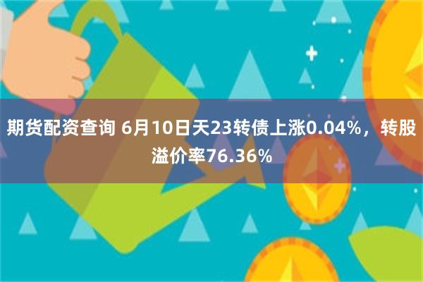 期货配资查询 6月10日天23转债上涨0.04%，转股溢价率76.36%