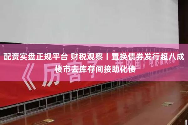 配资实盘正规平台 财税观察丨置换债券发行超八成 楼市去库存间接助化债