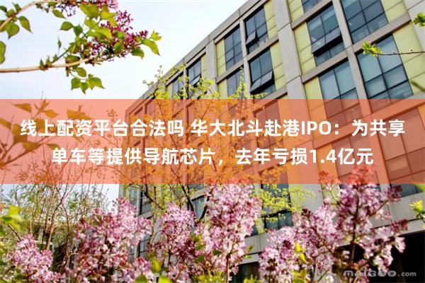 线上配资平台合法吗 华大北斗赴港IPO：为共享单车等提供导航芯片，去年亏损1.4亿元