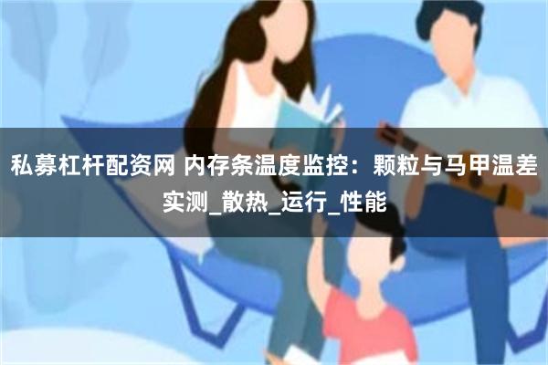私募杠杆配资网 内存条温度监控：颗粒与马甲温差实测_散热_运行_性能