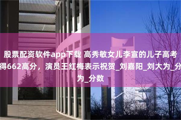 股票配资软件app下载 高秀敏女儿李宣的儿子高考获得662高分，演员王红梅表示祝贺_刘嘉阳_刘大为_分数