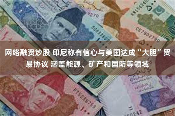 网络融资炒股 印尼称有信心与美国达成“大胆”贸易协议 涵盖能源、矿产和国防等领域