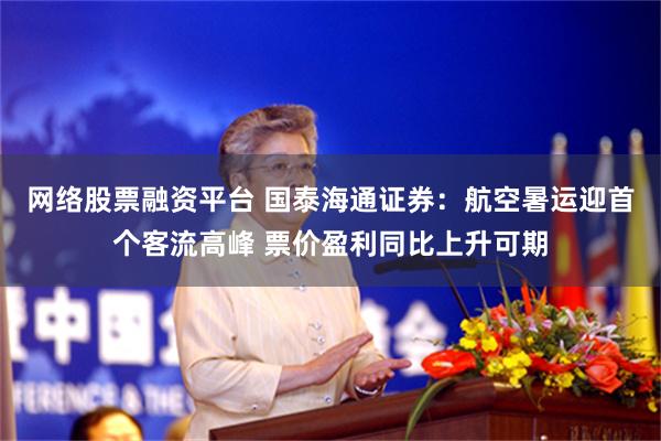 网络股票融资平台 国泰海通证券：航空暑运迎首个客流高峰 票价盈利同比上升可期