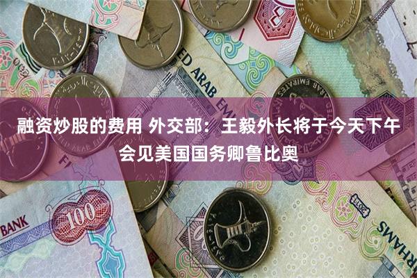融资炒股的费用 外交部：王毅外长将于今天下午会见美国国务卿鲁比奥