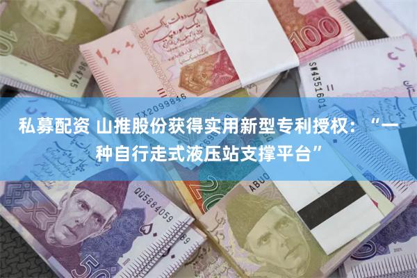 私募配资 山推股份获得实用新型专利授权：“一种自行走式液压站支撑平台”