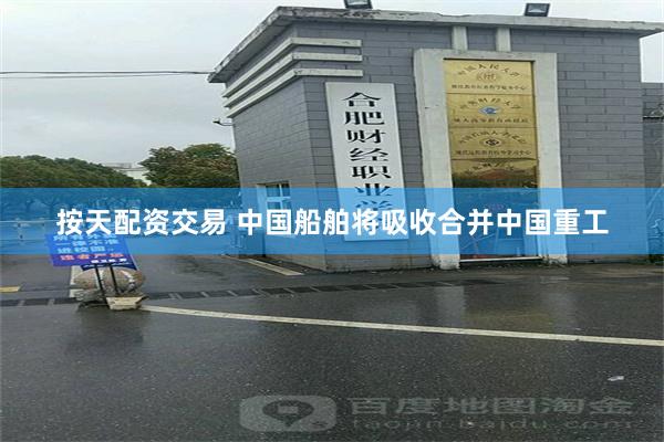 按天配资交易 中国船舶将吸收合并中国重工