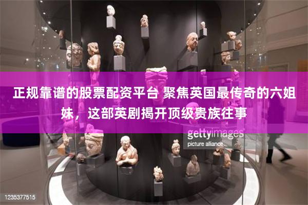 正规靠谱的股票配资平台 聚焦英国最传奇的六姐妹，这部英剧揭开顶级贵族往事