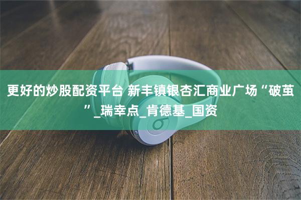 更好的炒股配资平台 新丰镇银杏汇商业广场“破茧”_瑞幸点_肯德基_国资