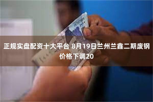 正规实盘配资十大平台 8月19日兰州兰鑫二期废钢价格下调20