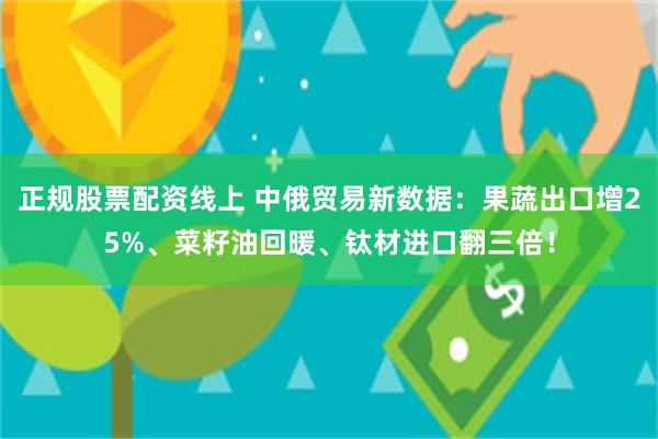 正规股票配资线上 中俄贸易新数据：果蔬出口增25%、菜籽油回暖、钛材进口翻三倍！