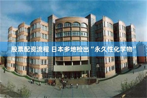 股票配资流程 日本多地检出“永久性化学物”