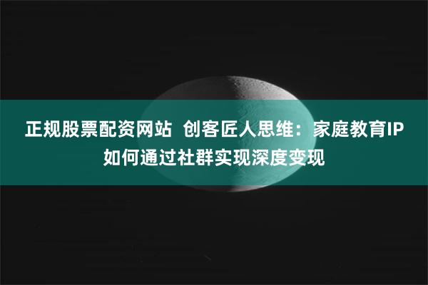 正规股票配资网站  创客匠人思维：家庭教育IP如何通过社群实现深度变现