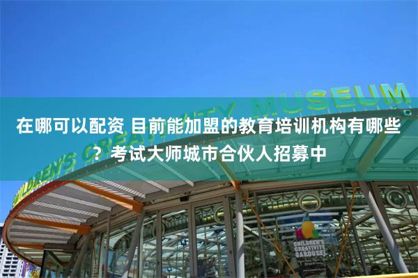 在哪可以配资 目前能加盟的教育培训机构有哪些？考试大师城市合伙人招募中