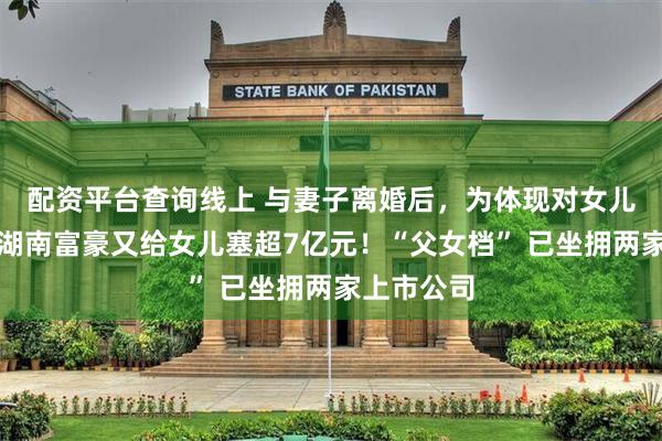 配资平台查询线上 与妻子离婚后，为体现对女儿的关爱，湖南富豪又给女儿塞超7亿元！“父女档” 已坐拥两家上市公司
