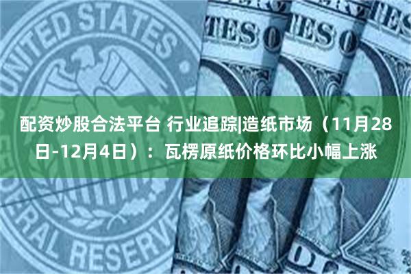 配资炒股合法平台 行业追踪|造纸市场(11月28日-12月4日):瓦楞原纸价格环比小幅上涨