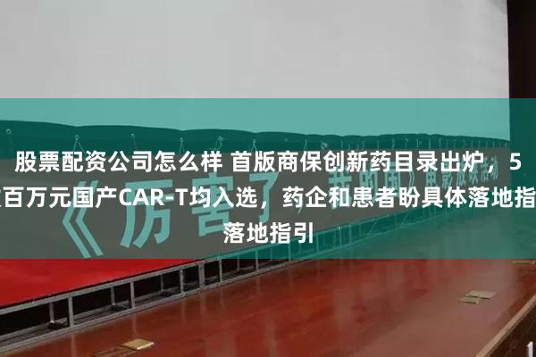 股票配资公司怎么样 首版商保创新药目录出炉，5款百万元国产CAR-T均入选，药企和患者盼具体落地指引