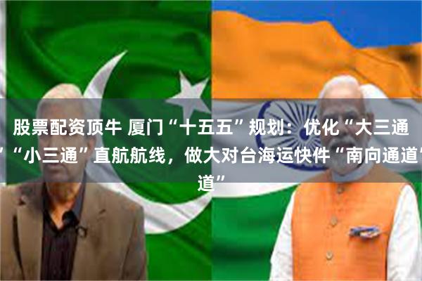 股票配资顶牛 厦门“十五五”规划：优化“大三通”“小三通”直航航线，做大对台海运快件“南向通道”