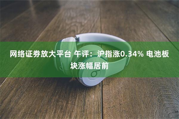 网络证劵放大平台 午评：沪指涨0.34% 电池板块涨幅居前