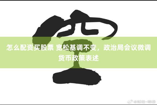 怎么配资买股票 宽松基调不变，政治局会议微调货币政策表述