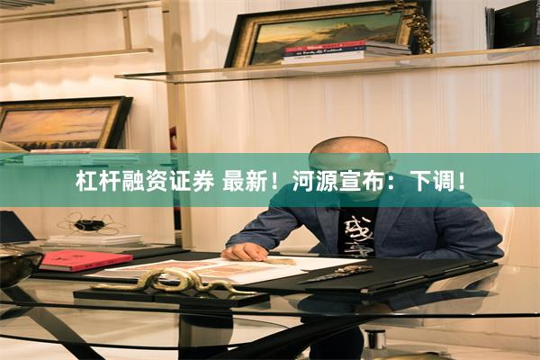 杠杆融资证券 最新!河源宣布:下调!