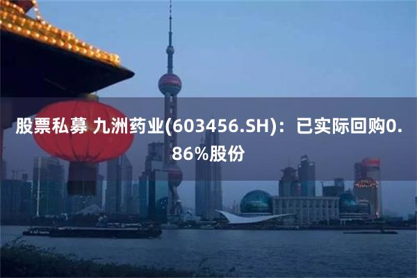 股票私募 九洲药业(603456.SH)：已实际回购0.86%股份