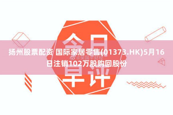 扬州股票配资 国际家居零售(01373.HK)5月16日注销102万股购回股份