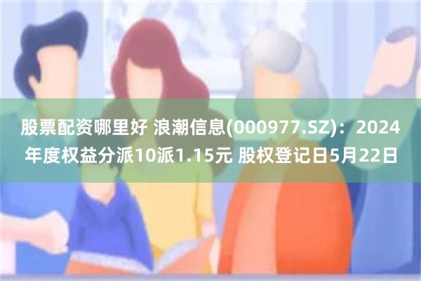股票配资哪里好 浪潮信息(000977.SZ)：2024年度权益分派10派1.15元 股权登记日5月22日